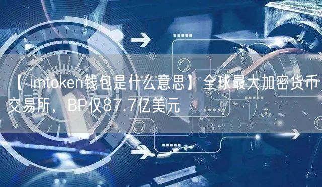 【 imtoken钱包是什么意思】全球最大加密货币交易所，BP仅87.7亿美元(图1)