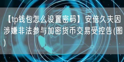 【tp钱包怎么设置密码】安倍久夫因涉嫌非法参与加密货币交易受控告(图)(图1)