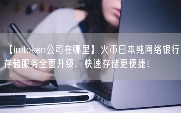 【imtoken公司在哪里】火币日本纯网络银行存储服务全面升级，快速存储更便捷！(图1)