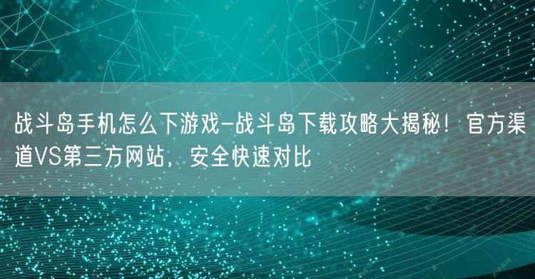 战斗岛手机怎么下游戏-战斗岛下载攻略大揭秘！官方渠道VS第三方网站，安全快速对比(图1)