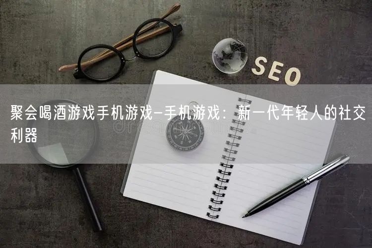 聚会喝酒游戏手机游戏-手机游戏：新一代年轻人的社交利器(图1)